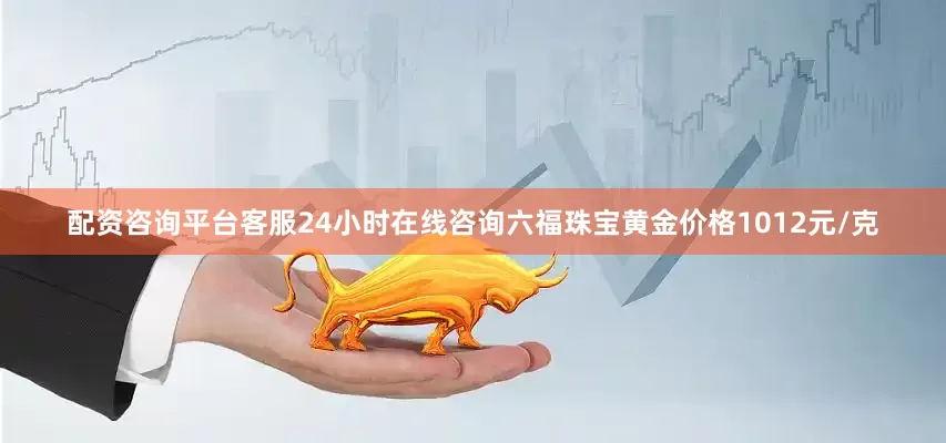 配资咨询平台客服24小时在线咨询六福珠宝黄金价格1012元/克