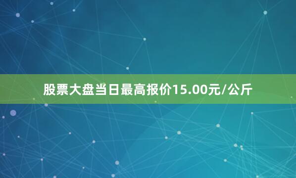 股票大盘当日最高报价15.00元/公斤