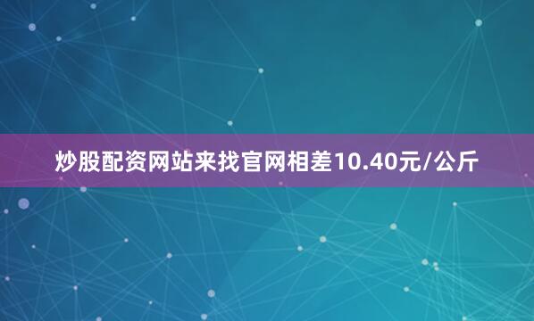 炒股配资网站来找官网相差10.40元/公斤