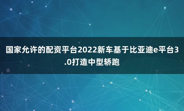 国家允许的配资平台2022新车基于比亚迪e平台3.0打造中型轿跑