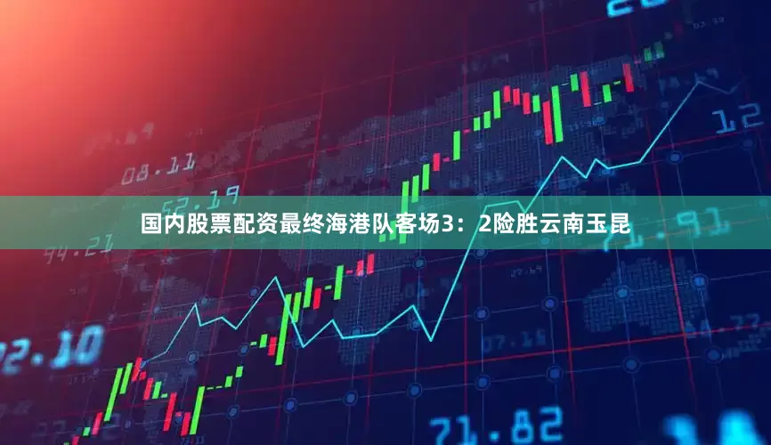 国内股票配资最终海港队客场3：2险胜云南玉昆
