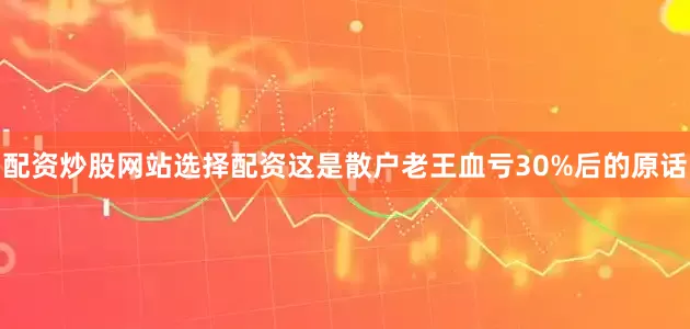 配资炒股网站选择配资这是散户老王血亏30%后的原话