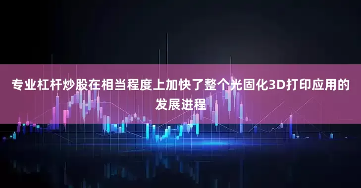 专业杠杆炒股在相当程度上加快了整个光固化3D打印应用的发展进程