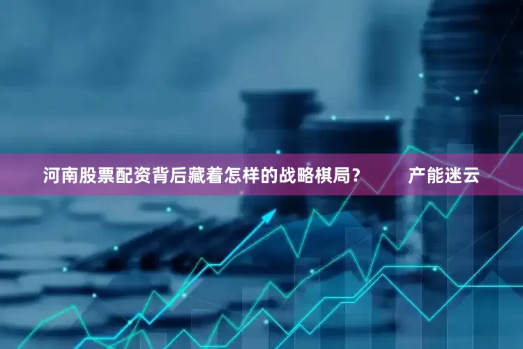 河南股票配资背后藏着怎样的战略棋局？        产能迷云