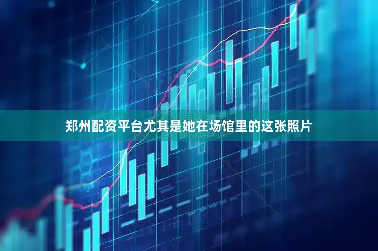 郑州配资平台尤其是她在场馆里的这张照片