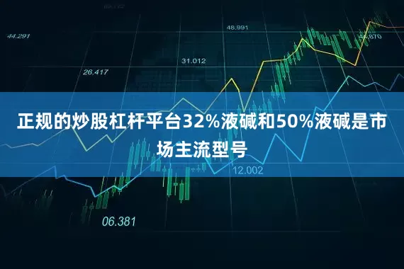 正规的炒股杠杆平台32%液碱和50%液碱是市场主流型号