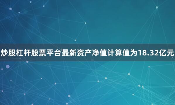 炒股杠杆股票平台最新资产净值计算值为18.32亿元