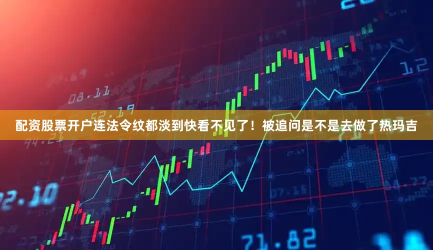 配资股票开户连法令纹都淡到快看不见了！被追问是不是去做了热玛吉