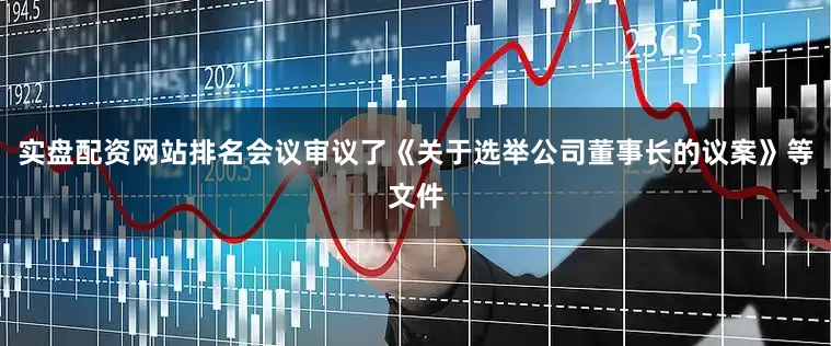 实盘配资网站排名会议审议了《关于选举公司董事长的议案》等文件