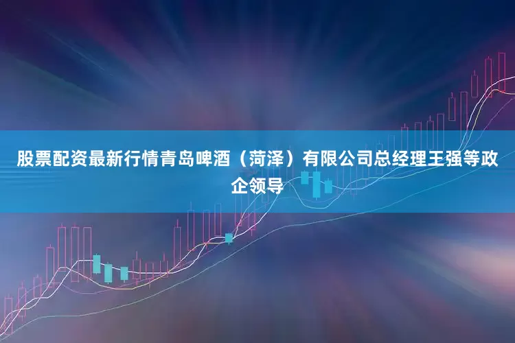 股票配资最新行情青岛啤酒（菏泽）有限公司总经理王强等政企领导
