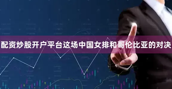 配资炒股开户平台这场中国女排和哥伦比亚的对决
