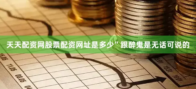 天天配资网股票配资网址是多少”跟醉鬼是无话可说的