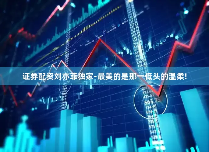 证券配资刘亦菲独家-最美的是那一低头的温柔!